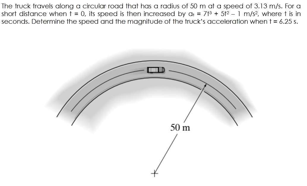 The truck travels along a circular road that has a radius of 50 m at a speed of 3.13 m/s. For a
short distance when t = 0, its speed is then increased by at = 7t3 + 5t2 – 1 m/s2, where t is in
seconds. Determine the speed and the magnitude of the truck's acceleration when t = 6.25 s.
50 m
