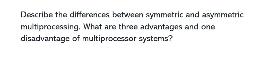 Describe the differences between symmetric and asymmetric
multiprocessing. What are three advantages and one
disadvantage of multiprocessor systems?