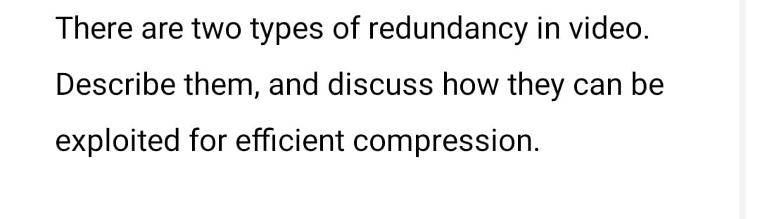 There are two types of redundancy in video.
Describe them, and discuss how they can be
exploited for efficient compression.