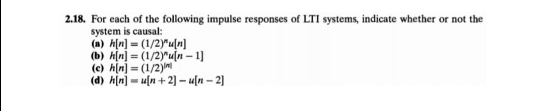 2.18. For each of the following impulse responses of LTI systems, indicate whether or not the
system is causal:
(a) h[n] = (1/2)"u[n]
(b) h[n] = (1/2)"u[n – 1]
(c) h[n] = (1/2)m
(d) h[n] = u[n+2] - u[n – 2]
%3D
