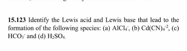 15.123 Identify the Lewis acid and Lewis base that lead to the
formation of the following species: (a) AICI4', (b) Cd(CN)4², (c)
HCO; and (d) H2SO4.
