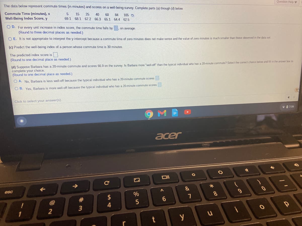 The data below represent commute times (in minutes) and scores on a well-being survey. Complete parts (a) through (d) below.
Question Help v
Commute Time (minutes), x
Well-Being Index Score, y
15
25
40
69.1 68.1 67.2 66.3 65.1 64.4 62.5
60
84
105 D
O D. For every unit increase in index score, the commute time falls by
(Round to three decimal places as needed.)
on average.
O E. It is not appropriate to interpret the y-intercept because a commute time of zero minutes does not make sense and the value of zero minutes is much smaller than those observed in the data set.
(c) Predict the well-being index of a person whose commute time is 30 minutes.
The predicted index score is
(Round to one decimal place as needed.)
(d) Suppose Barbara has a 20-minute commute and scores 66.9 on the survey, Is Barbara more "well-off" than the typical individual who has a 20-minute commute? Select the correct choice below and fill in the answer box to
complete your choice.
(Round to one decimal place as needed.)
O A. No, Barbara is less well-off because the typical individual who has a 20-minute commute scores
O B. Yes, Barbara is more well-off because the typical individual who has a 20-minute commute scores
Click to select your answer(s).
D 7:56
acer
esc
2$
%
8.
#3
6.
2
y
