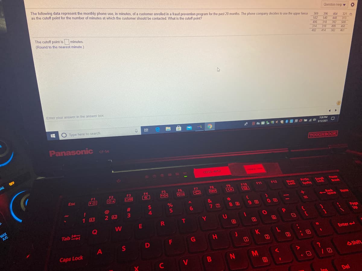 The following data represent the monthly phone use, in minutes, of a customer enrolled in a fraud prevention program for the past 20 months. The phone company decides to use the upper fence
as the cutoff point for the number of minutes at which the customer should be contacted. What is the cutoff point?
Question Help v 0
369
396
464
321 O
The cutoff point is minutes.
(Round to the nearest minute.)
502
406
540
448
313
318
318 499
392
508
314
460
461
482
382
414
Enter your answer in the answer box.
O Type here to search
7:26PM
de
12/2021
Panasonic CF-54
TOUGHBOOK
OFF
AG
10
CosS-4852
7ERMY
3o04
Pause
Break
F9
F10
F11
F12
PrtSc
F5
Scroll
Lock
F7
F8
Num
Lock
F1
F2
F3
F4
F6
SysRa
Esc
2$
4
&
Back
space Home
#3
%
8 B
99
%3D
6
1 A1
2 A2
MAX
A/C
Page
Up
E
R T
Y
5
6
Tab
11
K
2
Enter
A
S
Caps Lock
M
AShift
C
V
Ins
Del
P.
日
