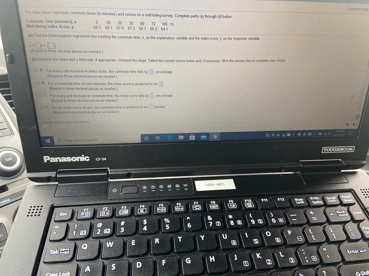 The data below represent commute times (in minutes) and scores on a well-being survey. Complete parts (a) through (d) below.
Commute Time (minutes), x
Well-Being Index Score, y
Question Help
20
25
35
69.3 68.1 67.6 67.2 66.1 66.2 64.1
60
72 105 O
(a) Find the least-squares regression line treating the commute time, x, as the explanatory variable and the index score, y, as the response variable.
(Round to three decimal places as needed.)
(b) Interpret the slope and y-intercept, if appropriate. Interpret the slope. Select the correct choice below and, if necessary, fill in the answer box to complete your choice.
O A. For every unit increase in index score, the commute time falls by on average.
(Round to three decimal places as needed.)
O B. For a commute time of zero minutes, the index score is predicted to be
(Round to three decimal places as needed.)
O C. For every unit increase in commute time, the index score falls by on average.
(Round to three decimal places as needed.)
O D. For an index score of zero, the commute time is predicted to be minutes.
(Round to three decimal places as needed.)
Click to select your answer(s).
P Type here to search
329 PM
OHA V1
Panasonic CF-54
TUNE
TOUGHBOOK
CDSS-4853
AIRBAG
Pause
Break
F6
F7
F8
F9
F10
F11
F12
Num
Lock
PrtSc
Scroll
F2
F3
F4
K
SysRa Lock
Esc
speg
space Home
&
%23
4
5
8 8
1 A1
2 42
Pao
W
E
T
Tab
四
15
Enter
K
2
F
G
H
S
;田
Cans Lock
AShif
O ....
