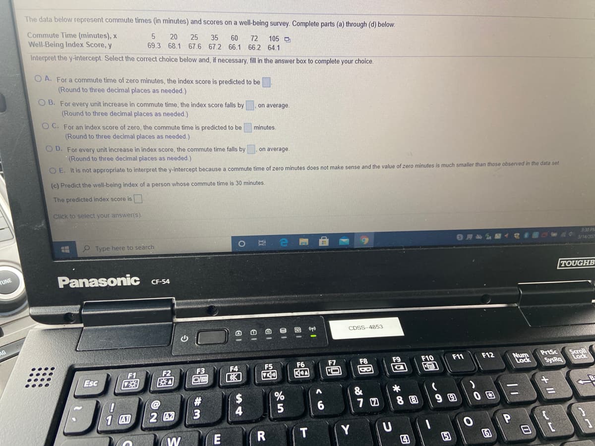 The data below represent commute times (in minutes) and scores on a well-being survey. Complete parts (a) through (d) below.
Commute Time (minutes), x
Well-Being Index Score, y
20
25
35
69.3 68.1 67.6 67.2 66.1 66.2 64.1
Interpret the y-intercept. Select the correct choice below and, if necessary, fill in the answer box to complete your choice.
60
72
105 D
O A. For a commute time of zero minutes, the index score is predicted to be
(Round to three decimal places as needed.)
O B. For every unit increase in commute time, the index score falls by
(Round to three decimal places as needed.)
on average.
O C. For an index score of zero, the commute time is predicted to be
(Round to three decimal places as needed.)
minutes.
O D. For every unit increase in index score, the commute time falls by. on average.
(Round to three decimal places as needed.)
O E. It is not appropriate to interpret the y-intercept because a commute time of zero minutes does not make sense and the value of zero minutes is much smaller than those observed in the data set.
(c) Predict the well-being index of a person whose commute time is 30 minutes.
The predicted index score is
Click to select your answer().
3:30 PM
O Type here to search
3/14/202
TUNE
Panasonic
TOUGHB
CF-54
CDSS-4853
AG
Scroll
Lock
F10
F11
F12
Num
Lock
PrtSc
F2
F4
F5
F6
F7
SysRq
F1
Esc
&
%23
3
%24
4
5
6.
8回
9回
0回
1 A1
2 A2
Y
W
四
日
+ II
