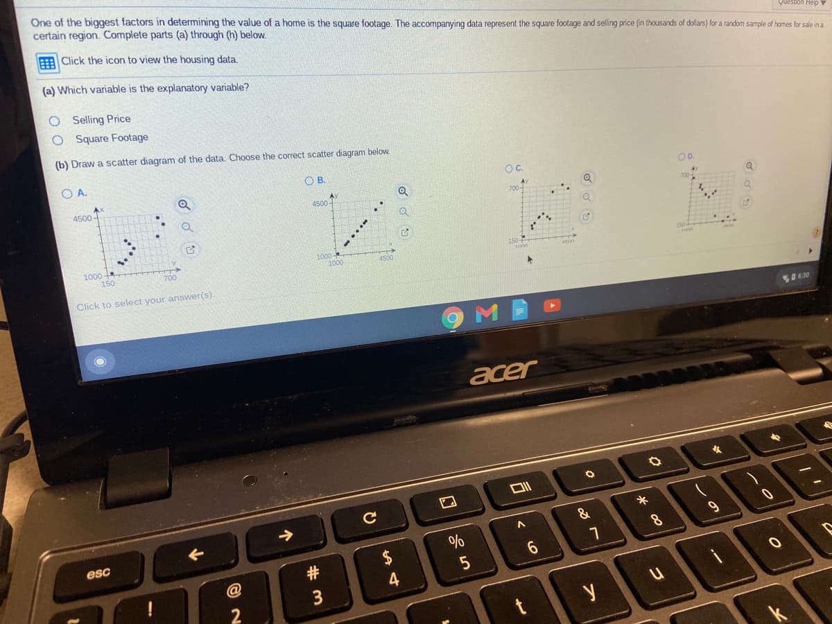 One of the biggest factors in determining the value of a home is the square footage. The accompanying data represent the square footage and selling price (in thousands of dollars) for a random sample of homes for sale in a
certain region. Complete parts (a) through (h) below.
Question Heip
Click the icon to view the housing data.
(a) Which variable is the explanatory variable?
O Selling Price
O Square Footage
(b) Draw a scatter diagram of the data. Choose the correct scatter diagram below.
O A.
OB.
OC.
OD.
4500-
AY
4500-
700-
1000
150
1000
1000
4500
700
Click to select your answer(s).
acer
C
&
8.
esc
口
# m
个
