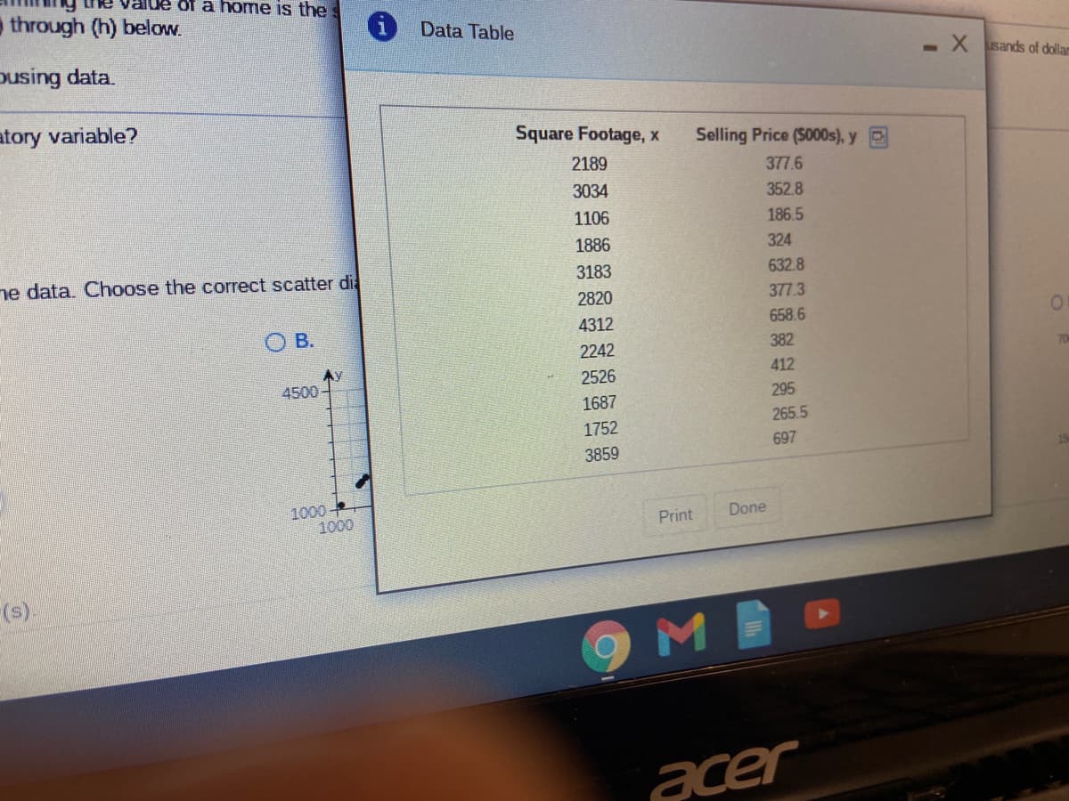 Fe value of a home is the s
through (h) below.
Data Table
-X sands of dollam
Dusing data.
atory variable?
Square Footage, x
Selling Price (S000s), y E
2189
377.6
3034
352.8
1106
186.5
1886
324
ne data. Choose the correct scatter di
3183
632.8
2820
377.3
4312
658.6
O B.
2242
382
412
2526
4500
295
1687
265.5
1752
697
3859
1000
1000
Print
Done
(s).
acer
