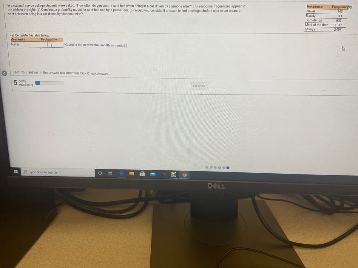 In a national survey college students were asked, "How often do you wear a seat belt when riding in a car driven by someone else?" The response frequencies appear in
the table to the right. (a) Construct a probability model for seat-belt use by a passenger. (b) Would you consider it unusual to find a college student who never wears a
seat belt when riding in a car driven by someone else?
Response
Never
Frequency
143
341
Rarely
Sometimes
Most of the time
Always
533
1317
2497
(a) Complete the table below.
Response
Probability
Never
(Round to the nearest thousandth as needed)
Enter your answer in the answer box and then click Check Answer.
parts
remaining
Clear All
O Type here to search
DELL
