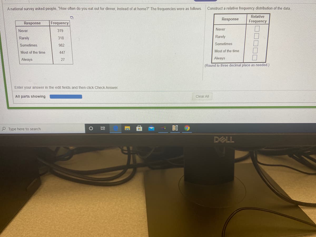 A national survey asked people, "How often do you eat out for dinner, instead of at home?" The frequencies were as follows.
Construct a relative frequency distribution of the data.
Relative
Response
Response
Frequency
Frequency
Never
Never
319
Rarely
318
Rarely
Sometimes
982
Sometimes
Most of the time
447
Most of the time
Always
27
Always
(Round to three decimal place as needed.)
Enter your answer in the edit fields and then click Check Answer.
All parts showing
Clear All
P Type here to search
DELL
DOOO0
近
