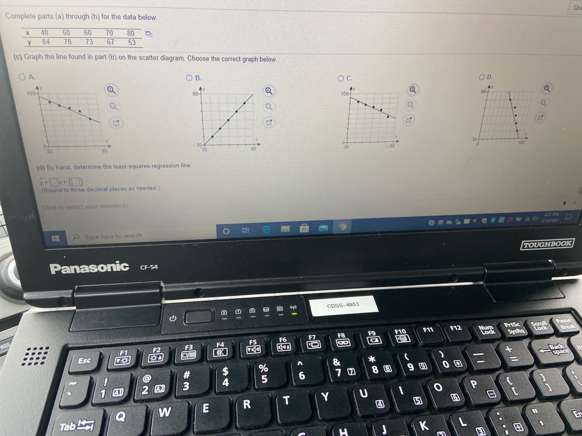 Complete parts (a) through (h) for the data below.
40
50
Que
60
73
80
53
(c) Graph the line found in part (b) on the scatter diagram. Choose the correct graph below.
70
y
84
78
67
OA.
OB.
100-
C.
OD.
90-
A)
100-
Q
90-
30
30
30
90
(d) By hand, determine the least-squares regression line.
(Round to three decimal places as needed.)
Click to select your answens).
427 PM
P Type here to search
Panasonic
TOUGHBOOK
CF-54
CDSS-4853
Pause
Break
ASS
Nur
Lock
PrtSc
Scroll
Lock
F7
F8
F9
F10
F11
F12
F3
F4
F5
F6
SysRq
F1
F2
18
Esc
Back
space
&
%24
4
#3
1 A1
2 A2
T
Y
W
日 [
四
Tab
Er
K
田
+ II
四 @
Ca
