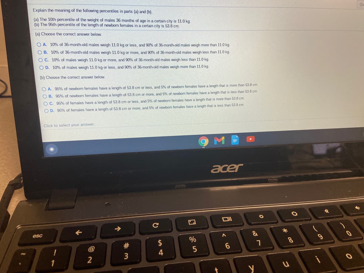 Explain the meaning of the following percentiles in parts (a) and (b).
Qu
(a) The 10th percentile of the weight of males 36 months of age in a certain city is 110 kg.
(b) The 95th percentile of the length of newborn females in a certain city is 53.8 cm.
(a) Choose the correct answer below.
O A. 10% of 36-month-old males weigh 11.0 kg or less, and 90% of 36-month-old males weigh more than 11.0 kg.
O B. 10% of 36-month-old males weigh 11.0 kg or more, and 90% of 36-month-old males weigh less than 11.0 kg.
O C. 10% of males weigh 11.0 kg or more, and 90% of 36-month-old males weigh less than 11.0 kg.
O D. 10% of males weigh 11.0 kg or less, and 90% of 36-month-old males weigh more than 11.0 kg.
(b) Choose the correct answer below.
O A. 95% of newborn females have a length of 53.8 cm or less, and 5% of newborn females have a length that is more than 53.8 cm.
O B. 95% of newborn females have a length of 53.8 cm or more, and 5% of newborn females have a length that is less than 53.8 cm.
O C. 95% of females have a length of 53.8 cm or less, and 5% of newborn females have a length that is more than 53.8 cm.
O D. 95% of females have a length of 53.8 cm or more, and 5% of newborn females have a length that is less than 53.8 cm.
Click to select your answer.
acer
esc
&
#3
2$
6.
个
