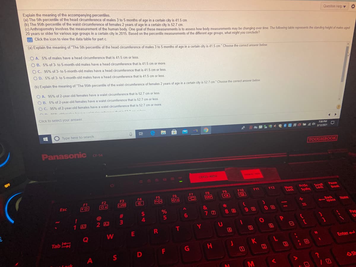 Explain the meaning of the accompanying percentiles.
(a) The 5th percentile of the head circumference of males 3 to 5 months of age in a certain city is 41.5 cm.
(b) The 95th percentile of the waist circumference of females 2 years of age in a certain city is 52.7 cm.
(c) Anthropometry involves the measurement of the human body. One goal of these measurements is to assess how body measurements may be changing over time. The following table represents the standing height of males aged
20 years or older for various age groups in a certain city in 2015. Based on the percentile measurements of the different age groups, what might you conclude?
E Click the icon to view the data table for part c.
Question Help v
(a) Explain the meaning of "The 5th percentile of the head circumference of males 3 to 5 months of age in a certain city is 41.5 cm." Choose the correct answer below.
O A. 5% of males have a head circumference that is 41.5 cm or less
O B. 5% of 3- to 5-month-old males have a head circumference that is 41.5 cm or more.
O C. 95% of 3- to 5-month-old males have a head circumference that is 41.5 cm or less.
O D. 5% of 3- to 5-month-old males have a head circumference that is 41.5 cm or less.
(b) Explain the meaning of "The 95th percentile of the waist circumference of females 2 years of age in a certain city is 52.7 cm." Choose the correct answer below.
O A. 95% of 2-year-old females have a waist circumference that is 52.7 cm or less.
O B. 5% of 2-year-old females have a waist circumference that is 52.7 cm or less.
O C. 95% of 2-year-old females have a waist circumference that is 52.7 cm or more
Click to select your answer.
O Type here to search
736 PM
O eA di 12/2021
3/12/2021
Panasonic C-54
TOUGHBOOK
CF-54
OFF
CDSS-4852
TERMO TOA
Pause
Break
F9
F10
F11
F12
PrtSc
Scroll
Num
Lock
F3
F4
F5
F6
F7
F8
F1
F2
Esc
bys&s
Back
space
&
*
Home
23
3\
!
@
8 B
9 9
6.
1 A1
2 42
కాజరా
T
Y
Q
W
5
Tab
K
Enter
D
F
H
田
11
3
A
Lock
M
R
24
S'
