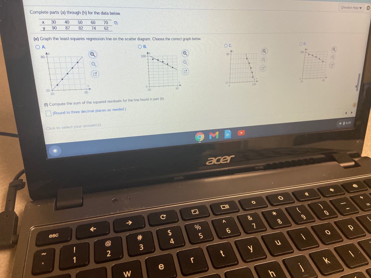 Complete parts (a) through (h) for the data below.
30
40
50
60
Question Help v
70
y
90
87
82
62
74
(e) Graph the least-squares regression line on the scatter diagram. Choose the correct graph below.
O A.
OB.
Ay
80-
OC.
OD.
100-
80-
Av
20
20-
80
(1) Compute the sum of the squared residuals for the line found in part (b).
(Round to three decimal places as needed.)
Click to select your answer(s).
acer
&
esc
8
2$
6.
@
4
3
r
e
W
k
