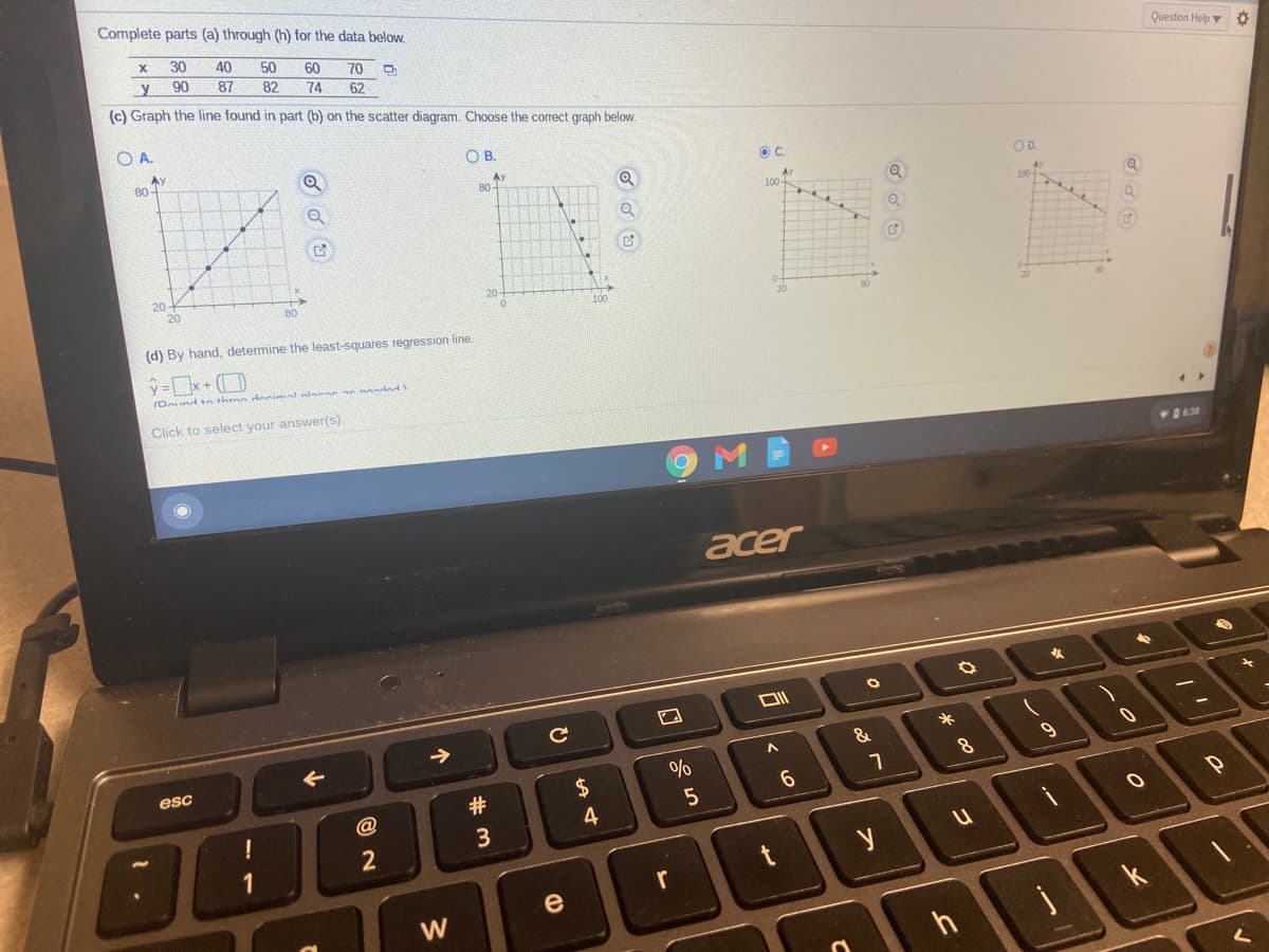 Complete parts (a) through (h) for the data below.
30
40
50
60
70
y
90
87
82
74
Question Help v
62
(c) Graph the line found in part (b) on the scatter diagram. Choose the correct graph below.
O A.
OB.
Ay
80-
OC.
Ay
80-
OD.
Av
20-
20
20
80
100
(d) By hand, determine the least-squares regression line.
/Dound to throo donimal lncon an nondod
Click to select your answer(s).
M
acer
9
esc
#
2$
6.
4
3
e
W
k
h
