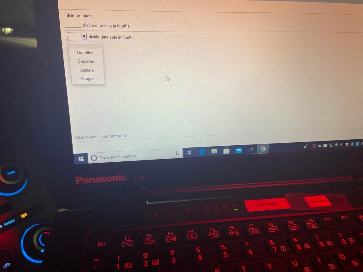 Fill in the blank,
divide data sets in fourths,
divide data sets in fourths.
Quartiles
Z-scores
Outliers
Ranges
Click to select your answer(s).
O Type here to search
TUNE
Panasonic C-54
OFF
S AIRBAG
O O B D
CDSS 4852
F1
F2
F3
F4
F5
F6
F7
F8
F9
F10
F11
F12
Esc
%24
&
70
Ca
#3
1 A1
2 A2
3\
4.
6.
8 8
99
4
15
