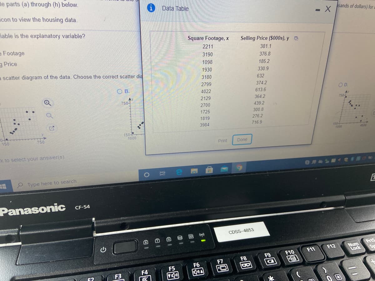 te parts (a) through (h) below.
Data Table
icon to view the housing data.
sands of dollars) for
iable is the explanatory variable?
e Footage
Square Footage, x
Selling Price ($000s), y
2211
381.1
g Price
3190
376.8
1098
185.2
a scatter diagram of the data. Choose the correct scatter dia
1930
330.9
3180
632
OB.
2799
374.2
4022
613.6
OD.
Ay
750-
2129
364.2
Ay
750-
2700
439.2
1725
300.8
1819
276.2
3984
716.9
150-
1000
150
750
1000
4500
Print
Done
k to select your answer(s).
OM&S
2 Type here to search
Panasonic CF-54
SD
CDSS-4853
A
PrtS
Num
Lock
F12
F11
F10
F7
F8
F6
F5
F4
F3
2回
同
回1
