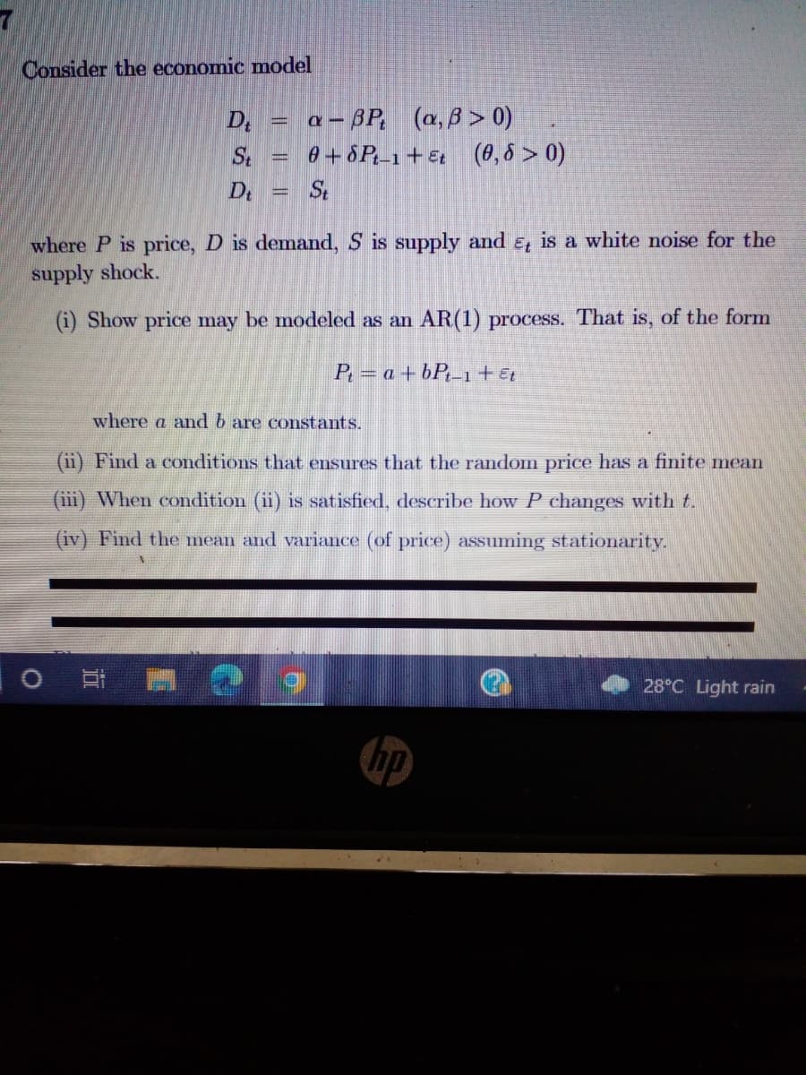 Consider the economic model
D₁ = α-ßP、 (a,B> 0)
St = 0+8Pt-1+ Et (0,8 > 0)
St
De
where P is price, D is demand, S is supply and Et is a white noise for the
supply shock.
(i) Show price may be modeled as an AR(1) process. That is, of the form
P₁ = a +bPt-1 + Et
where a and b are constants.
(ii) Find a conditions that ensures that the random price has a finite mean
(iii) When condition (ii) is satisfied, describe how P changes with t.
(iv) Find the mean and variance (of price) assuming stationarity.
담
hp
28°C Light rain