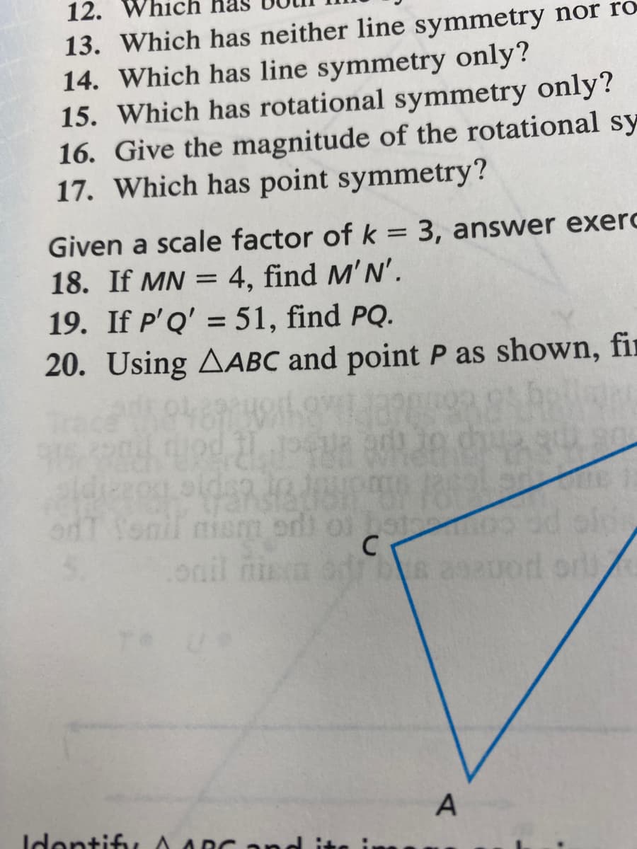 12. W
13. Which has neither line symmetry nor ro
14. Which has line symmetry only?
15. Which has rotational symmetry only?
16. Give the magnitude of the rotational sy
17. Which has point symmetry?
Given a scale factor of k = 3, answer exerc
18. If MN = 4, find M'N'.
19. If P'Q' = 51, find PQ.
20. Using AABC and point P as shown, fir
odt fonil niam
nism
ori of
oni
onil nie
Identify A ARC and
of bat
C
dis asauor or
A