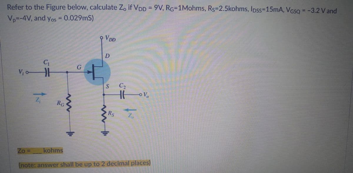 Refer to the Figure below, calculate Zo if VDD = 9V, RG-1Mohms, Rs-2.5kohms, lpss=15mA, VGsQ = -3.2 V and
Vp=-4V, and Yos = 0.029mS)
9 VDD
D
C₁
H
DE
G
V₁0-
S
Rs Z
Zo=
kohms
(note: answer shall be up to 2 decimal places)
Z₁
RG
m
C₂
It ov₂