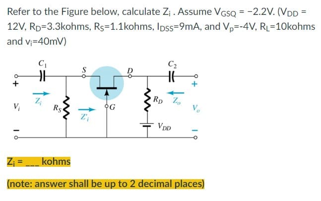 Refer to the Figure below, calculate Z₁. Assume VGSQ = -2.2V. (VDD =
12V, RD=3.3kohms, Rs=1.1kohms, lpss=9mA, and Vp=-4V, RL=10kohms
and v₁=40mV)
C₂
C₁
S
RD Zo
Zi
Rs
VDD
Z₁
kohms
(note: answer shall be up to 2 decimal places)
V₁
Z'₁
N
OG
Vo