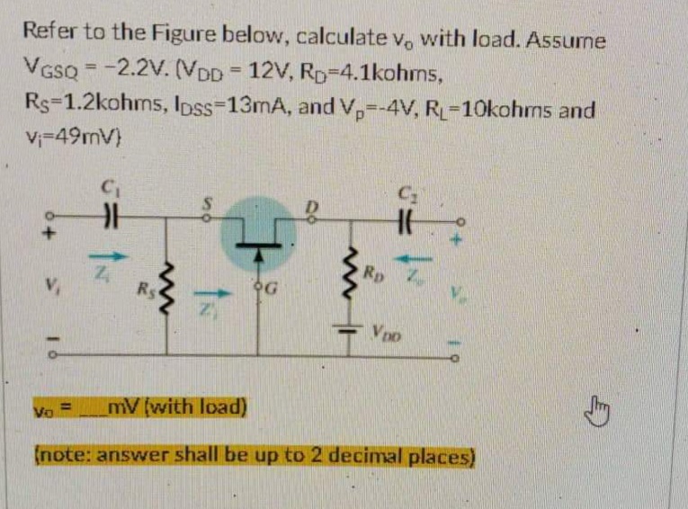 =
Refer to the Figure below, calculate v, with load. Assume
VGSQ = -2.2V. (VDD 12V, RD-4.1kohms,
Rs-1.2kohms, lpss-13mA, and Vp=-4V, RL-10kohms and
V₁-49mV)
C₁
Ro
OG
H
www
V₁
VDD
mV (with load)
Vo
(note: answer shall be up to 2 decimal places)
Rs
ÎN
1