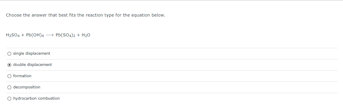 Choose the answer that best fits the reaction type for the equation below.
H₂SO4 + Pb(OH)4 → Pb(SO4)2 + H₂O
O single displacement
O double displacement
O formation
O decomposition
O hydrocarbon combustion