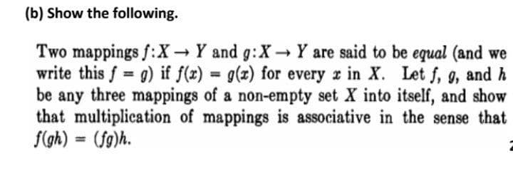 (b) Show the following.
Two mappings f:X→ Y and g:X→ Y are said to be equal (and we
write this f = g) if f(x) = g(x) for every x in X. Let f, g, and h
be any three mappings of a non-empty set X into itself, and show
that multiplication of mappings is associative in the sense that
f(gh) = (fg)h.