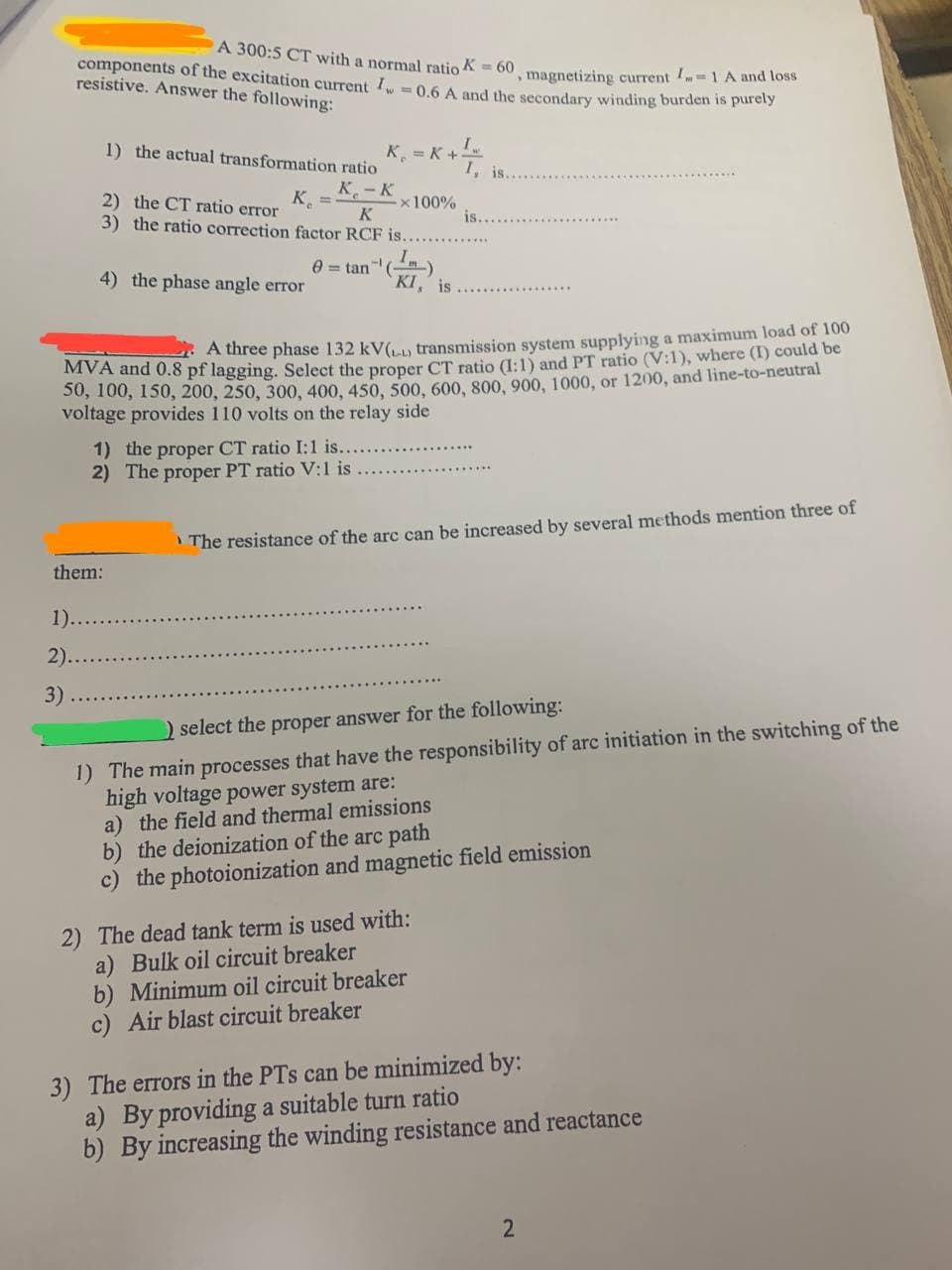 components of the excitation current I = 0.6 A and the secondary winding burden is purely
A 300:5 CT with a normal ratio K = 60, magnetizing current = 1 A and loss
resistive. Answer the following:
1) the actual transformation ratio
K =
K-K
K
2) the CT ratio error
3) the ratio correction factor RCF is...
4) the phase angle error
1)..
2)...
3)
them:
K = K+
1) the proper CT ratio I:1 is..
2) The proper PT ratio V:1 is
* 100%
8 = tan-¹ (m)
KI, is
A three phase 132 kV(₁) transmission system supplying a maximum load of 100
MVA and 0.8 pf lagging. Select the proper CT ratio (1:1) and PT ratio (V:1), where (I) could be
50, 100, 150, 200, 250, 300, 400, 450, 500, 600, 800, 900, 1000, or 1200, and line-to-neutral
voltage provides 110 volts on the relay side
I
I, is..
is..
The resistance of the arc can be increased by several methods mention three of
) select the proper answer for the following:
1) The main processes that have the responsibility of arc initiation in the switching of the
high voltage power system are:
a) the field and thermal emissions
2) The dead tank term is used with:
a) Bulk oil circuit breaker
b) Minimum oil circuit breaker
c) Air blast circuit breaker
b) the deionization of the arc path
c) the photoionization and magnetic field emission
3) The errors in the PTs can be minimized by:
a) By providing a suitable turn ratio
b) By increasing the winding resistance and reactance
N
2
