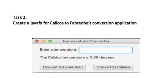 Task 2:
Create a javafx for Calicos to Fahrenheit conversion application
Temperature Converter
Enter a temperature:
The Celsius temperature is 0.56 degrees.
Convert to Fahrenheit
Convert to Celsius
