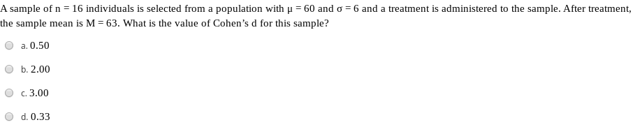 A sample of n = 16 individuals is selected from a population with u = 60 and o = 6 and a treatment is administered to the sample. After treatment,
the sample mean is M = 63. What is the value of Cohen's d for this sample?
a. 0.50
b. 2.00
c. 3.00
d. 0.33
