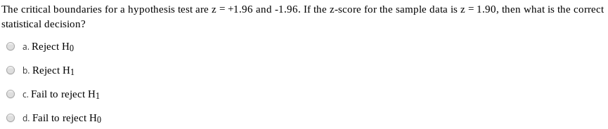 The critical boundaries for a hypothesis test are z = +1.96 and -1.96. If the z-score for the sample data is z = 1.90, then what is the correct
statistical decision?
a. Reject Ho
b. Reject H1
c. Fail to reject H1
d. Fail to reject Họ
