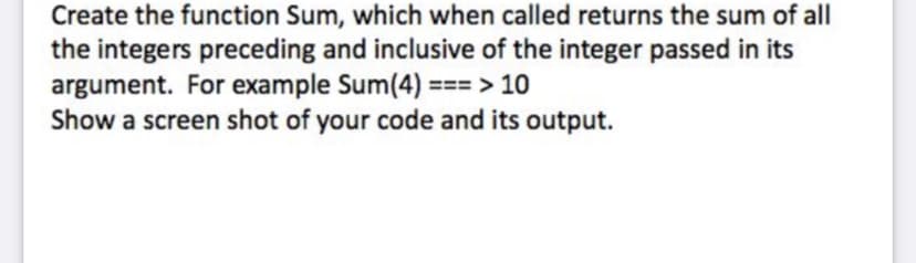 ### Programming Function: Sum

**Task Description**

Create a function named `Sum` that, when called, returns the sum of all integers that precede and include the integer passed as its argument. 

**Example**

For example, calling `Sum(4)` should yield the result `10`, as the sum of integers 1 through 4 is \(1 + 2 + 3 + 4 = 10\).

**Instructions**

1. Define the function `Sum`.
2. The function should take a single argument.
3. Implement logic to calculate the sum of integers from 1 through the given argument.
4. Output the result.

**Sample Code Implementation**

```python
def Sum(n):
    return sum(range(1, n+1))

# Example usage
result = Sum(4)
print(result)  # Output: 10
```

**Output**

- When calling `Sum(4)`, the output should be `10`.

**Example Steps**

1. Call the function `Sum` with an argument, e.g., `4`.
2. The function calculates the sum \(1 + 2 + 3 + 4\).
3. It returns the result `10`.
4. Display the result.

**Screenshot Instructions**

- Show a screenshot of your code and its output verifying the function's correctness. 

This exercise helps in understanding basic loops or in-built functions like `sum()` and `range()` in Python, reinforcing the concept of iteration and accumulation of results.

### Visual Explanation

*There are no graphs or diagrams associated with this task.*