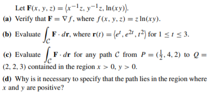 Let F(x, y, z) = (x-1z, y¬lz, In(xy).
(a) Verify that F = V ƒ, where ƒ(x, y, z) = z In(xy).
(b) Evaluate F. dr, where r(t) = (e', e²" , r²) for 1 < 1 < 3.
.
(c) Evaluate F. dr for any path C from P = (}, 4, 2) to Q =
(2, 2, 3) contained in the region x > 0, y > 0.
(d) Why is it necessary to specify that the path lies in the region where
x and y are positive?
