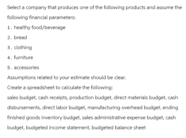 Select a company that produces one of the following products and assume the
following financial parameters:
1. healthy food/beverage
2. bread
3. clothing
4. furniture
5. accessories
Assumptions related to your estimate should be clear.
Create a spreadsheet to calculate the following:
sales budget, cash receipts, production budget, direct materials budget, cash
disbursements, direct labor budget, manufacturing overhead budget, ending
finished goods inventory budget, sales administrative expense budget, cash
budget, budgeted income statement, budgeted balance sheet