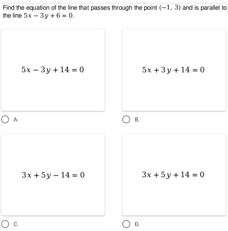 Find the equation of the line that passes through the point (-1, 3) and is parallel to
the line 5x – 3y + 6 = 0.
5х — Зу+14 %3D 0
5х +3у+14 %3D0
O A.
В.
Зx +5у-14 — 0
Зх +5у+14 3 0
Ос
D.
