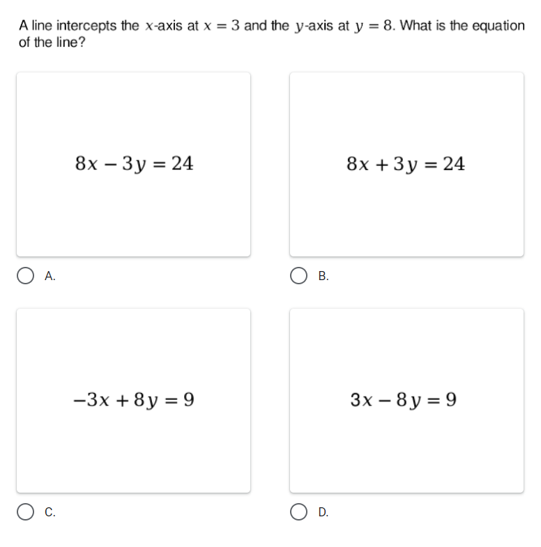 A line intercepts the x-axis at x = 3 and the y-axis at y = 8. What is the equation
of the line?
8х — Зу%3D24
8х + 3у %3D 24
|
А.
Ов.
-3x + 8y = 9
3x – 8 y = 9
C.
D.
