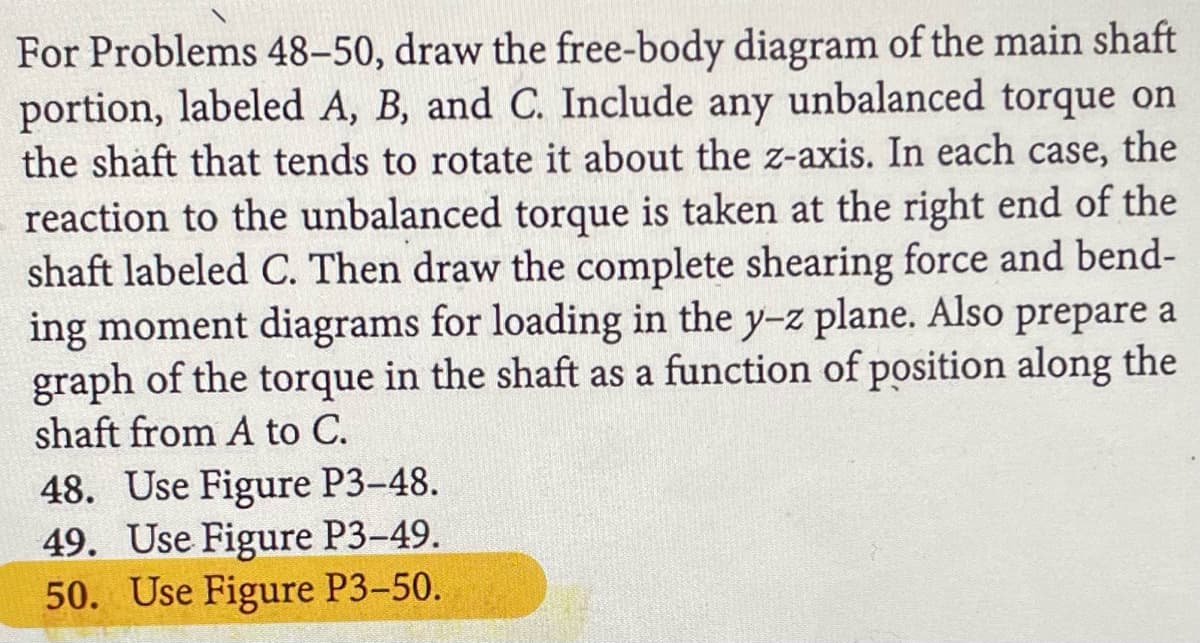 For Problems 48-50, draw the free-body diagram of the main shaft
portion, labeled A, B, and C. Include any unbalanced torque on
the shaft that tends to rotate it about the z-axis. In each case, the
reaction to the unbalanced torque is taken at the right end of the
shaft labeled C. Then draw the complete shearing force and bend-
ing moment diagrams for loading in the y-z plane. Also prepare a
graph of the torque in the shaft as a function of position along the
shaft from A to C.
48. Use Figure P3-48.
49. Use Figure P3-49.
50. Use Figure P3-50.
