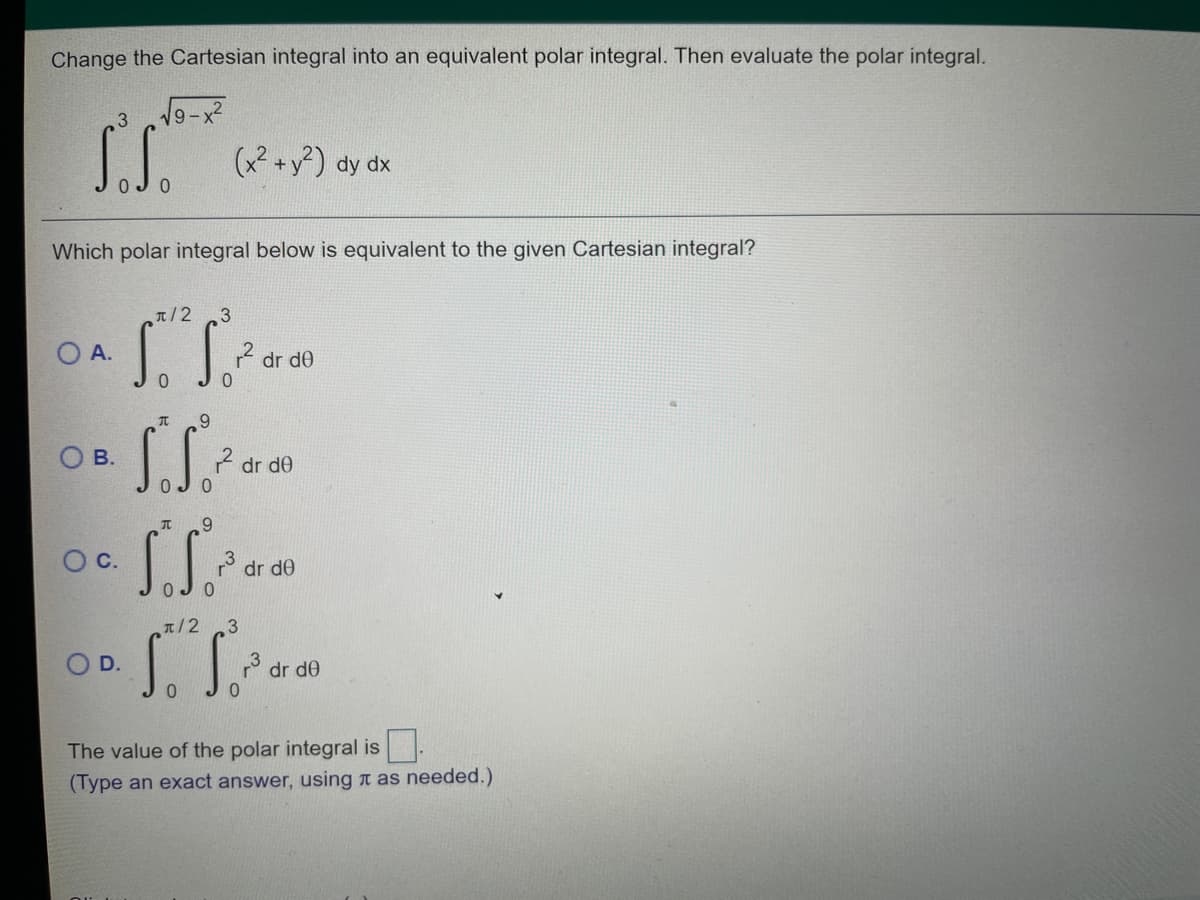 Change the Cartesian integral into an equivalent polar integral. Then evaluate the polar integral.
S.S.
(x2 +y?) dy dx
Which polar integral below is equivalent to the given Cartesian integral?
T/2
O A.
2 dr de
9.
O B.
ŕ dr de
9.
Oc.
* dr de
T/2 3
O D.
° dr de
The value of the polar integral is .
(Type an exact answer, using n as needed.)
