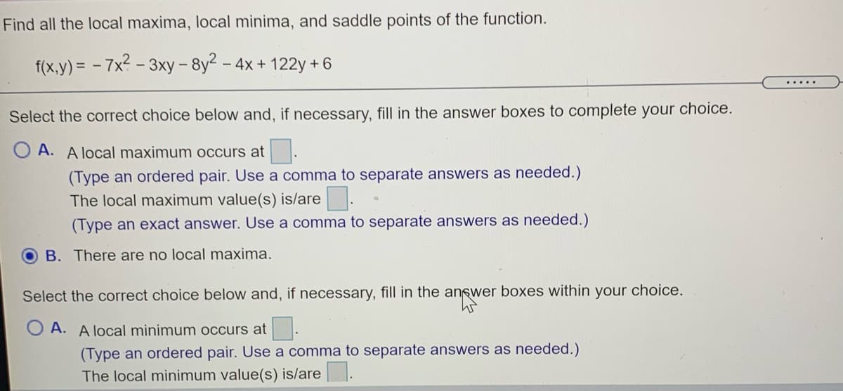 Find all the local maxima, local minima, and saddle points of the function.
f(x,y) = - 7x? - 3xy- 8y2
- 4x + 122y + 6
.....
Select the correct choice below and, if necessary, fill in the answer boxes to complete your choice.
O A. A local maximum occurs at .
(Type an ordered pair. Use a comma to separate answers as needed.)
The local maximum value(s) is/are.
(Type an exact answer. Use a comma to separate answers as needed.)
B. There are no local maxima.
Select the correct choice below and, if necessary, fill in the answer boxes within your choice.
O A. A local minimum occurs at.
(Type an ordered pair. Use a comma to separate answers as needed.)
The local minimum value(s) is/are.
