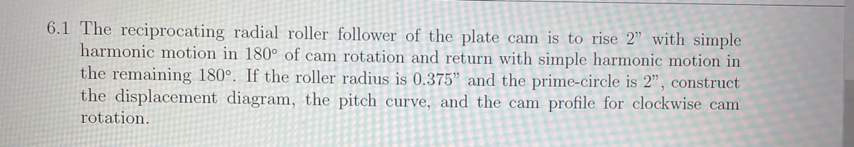 6.1 The reciprocating radial roller follower of the plate cam is to rise 2" with simple
harmonic motion in 180° of cam rotation and return with simple harmonic motion in
the remaining 180°. If the roller radius is 0.375" and the prime-circle is 2", construct
the displacement diagram, the pitch curve, and the cam profile for clockwise cam
rotation.
