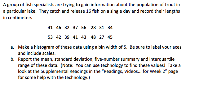 A group of fish specialists are trying to gain information about the population of trout in
a particular lake. They catch and release 16 fish on a single day and record their lengths
in centimeters
41 46 32 37 56 28 31 34
53 42 39 41 43 48 27 45
a. Make a histogram of these data using a bin width of 5. Be sure to label your axes
and include scales.
b. Report the mean, standard deviation, five-number summary and interquartile
range of these data. (Note: You can use technology to find these values! Take a
look at the Supplemental Readings in the "Readings, Videos.. for Week 2" page
for some help with the technology.)
