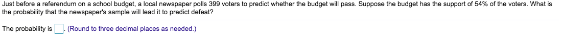 Just before a referendum on a school budget, a local newspaper polls 399 voters to predict whether the budget will pass. Suppose the budget has the support of 54% of the voters. What is
the probability that the newspaper's sample will lead it to predict defeat?
The probability is
(Round to three decimal places as needed.)
