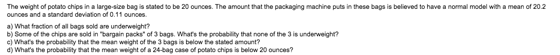 The weight of potato chips in a large-size bag is stated to be 20 ounces. The amount that the packaging machine puts in these bags is believed to have a normal model with a mean of 20.2
ounces and a standard deviation of 0.11 ounces.
a) What fraction of all bags sold are underweight?
b) Some of the chips are sold in "bargain packs" of 3 bags. What's the probability that none of the 3 is underweight?
c) What's the probability that the mean weight of the 3 bags is below the stated amount?
d) What's the probability that the mean weight of a 24-bag case of potato chips is below 20 ounces?
