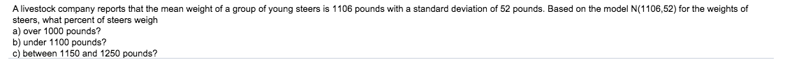 A livestock company reports that the mean weight of a group of young steers is 1106 pounds with a standard deviation of 52 pounds. Based on the model N(1106,52) for the weights of
steers, what percent of steers weigh
a) over 1000 pounds?
b) under 1100 pounds?
c) between 1150 and 1250 pounds?
