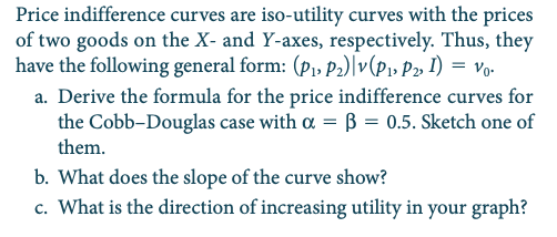 Price indifference curves are iso-utility curves with the prices
of two goods on the X- and Y-axes, respectively. Thus, they
have the following general form: (p1, P2)|v(P» P2» I) = vo•
a. Derive the formula for the price indifference curves for
the Cobb-Douglas case with a = B = 0.5. Sketch one of
them.
b. What does the slope of the curve show?
c. What is the direction of increasing utility in your graph?
