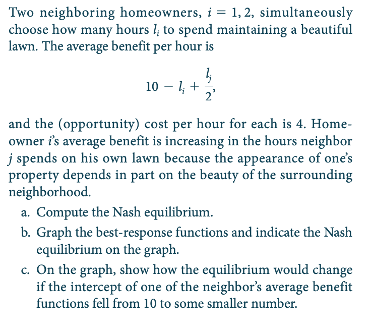 Two neighboring homeowners, i = 1, 2, simultaneously
choose how many hours l, to spend maintaining a beautiful
lawn. The average benefit per hour is
10 – 1, +
2'
and the (opportunity) cost per hour for each is 4. Home-
owner i's average benefit is increasing in the hours neighbor
j spends on his own lawn because the appearance of one's
property depends in part on the beauty of the surrounding
neighborhood.
a. Compute the Nash equilibrium.
b. Graph the best-response functions and indicate the Nash
equilibrium on the graph.
c. On the graph, show how the equilibrium would change
if the intercept of one of the neighbor's average benefit
functions fell from 10 to some smaller number.
