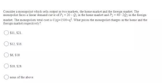 Consider a monopolist which sells output in two markets, the home market and the foreign market. The
menopolist faces a linear demand curve of P - 20 - Qi in the home market and Py - 40- 20, in the foreign
market The monopolists total cost is C(q)-1500-q What prices the monopolist charges in the home and the
foreign market respectively?
O$11, $21
Os12. S16.
O $6, S18
O $18, $28.
none of the above
