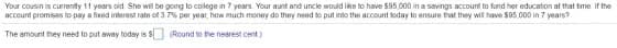 Your cousin is currentty 11 years old She will be going to colege in 7 years. Your aunt and uncle would like to have $95,000 in a savings account to fund her educaton at that time If the
account promises to pay a fixed interest rate of 3.7% per year, how much money do they need to put into the account today to ensure that they will have $05.000 in 7 years?
The amount they need to put away today is S (Round to the nearest cent.)
