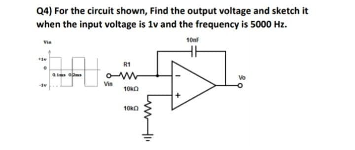 Q4) For the circuit shown, Find the output voltage and sketch it
when the input voltage is 1v and the frequency is 5000 Hz.
10nf
Vin
R1
0.1ms opms
Vo
-1v
Vin
10ka
10ka
+
