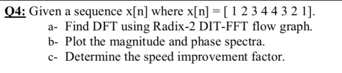 Q4: Given a sequence x[n] where x[n] = [ 1 2 3 44 3 2 1].
a- Find DFT using Radix-2 DIT-FFT flow graph.
b- Plot the magnitude and phase spectra.
c- Determine the speed improvement factor.
